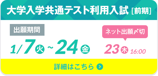 大学入学共通テスト利用入試 [前期] 出願期間1/7（火）〜24（金）ネット出願〆切 1/23（木）16:00