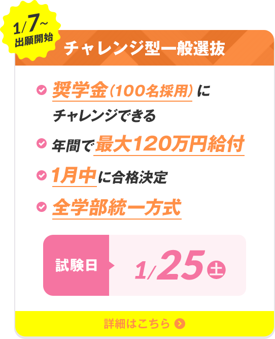 1/7〜出願開始 奨学生チャレンジ入試 ・奨学金（100名採用）にチャレンジできる・年間で最大120万円給付・1月中に合格決定・全学部統一方式 試験日1/25（土）