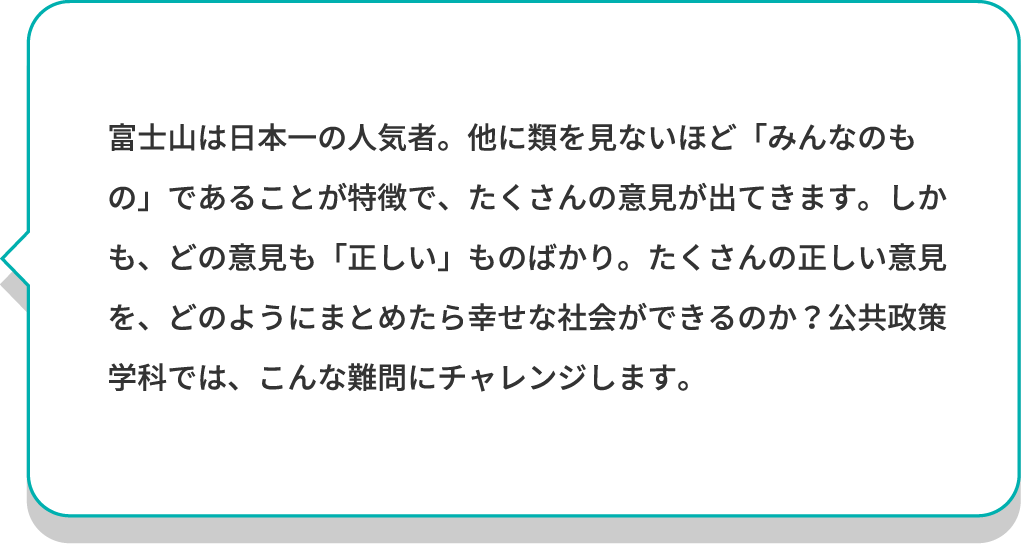 富士山は日本一の人気者。他に類を見ないほど「みんなのもの」であることが特徴で、たくさんの意見が出てきます。しかも、どの意見も「正しい」ものばかり。たくさんの正しい意見を、どのようにまとめたら幸せな社会ができるのか？公共政策学科では、こんな難問にチャレンジします。