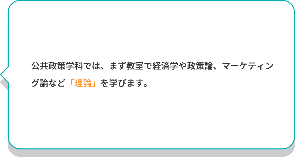 公共政策学科では、まず教室で経済学や政策論、マーケティング論など「理論」を学びます。