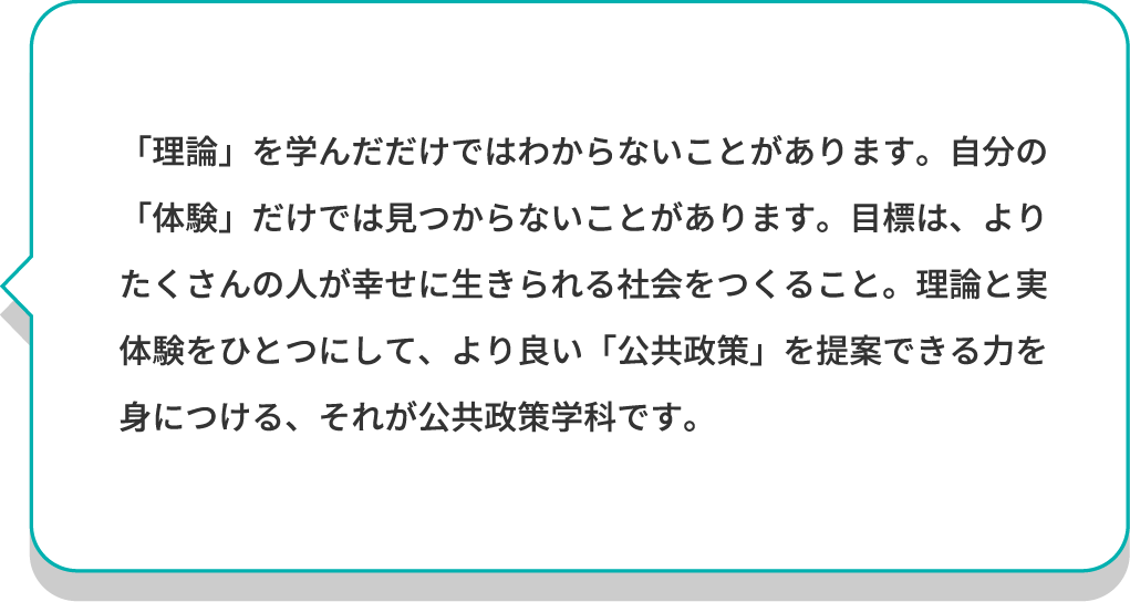 「理論」を学んだだけではわからないことがあります。自分の「体験」だけでは見つからないことがあります。目標は、よりたくさんの人が幸せに生きられる社会をつくること。理論と実体験をひとつにして、より良い「公共政策」を提案できる力を身につける、それが公共政策学科です。